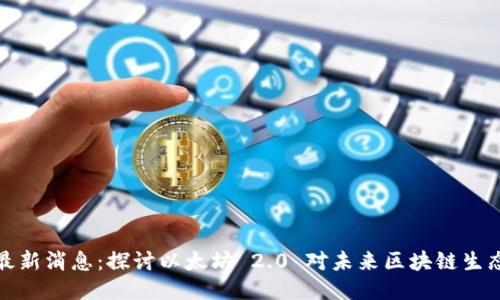 以太坊升级最新消息：探讨以太坊 2.0 对未来区块链生态的深远影响